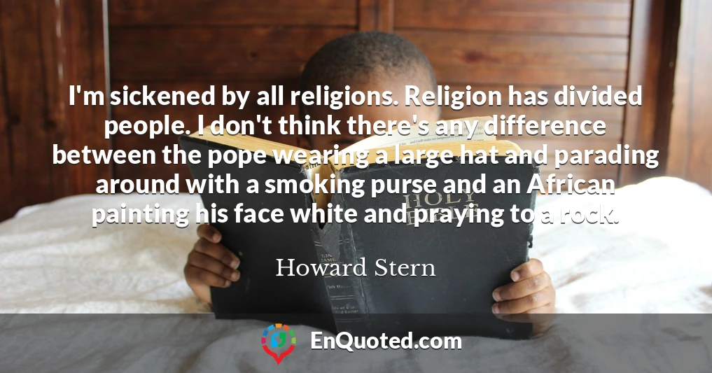 I'm sickened by all religions. Religion has divided people. I don't think there's any difference between the pope wearing a large hat and parading around with a smoking purse and an African painting his face white and praying to a rock.