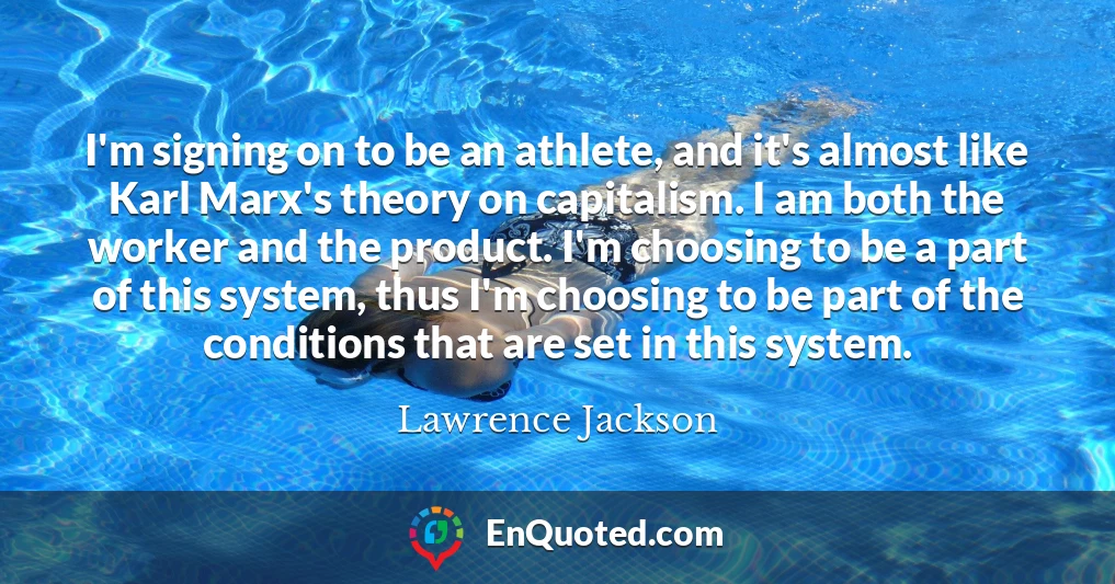 I'm signing on to be an athlete, and it's almost like Karl Marx's theory on capitalism. I am both the worker and the product. I'm choosing to be a part of this system, thus I'm choosing to be part of the conditions that are set in this system.