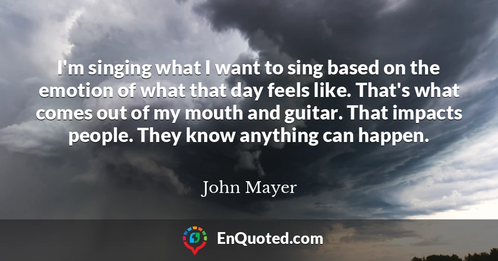 I'm singing what I want to sing based on the emotion of what that day feels like. That's what comes out of my mouth and guitar. That impacts people. They know anything can happen.