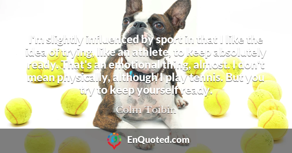 I'm slightly influenced by sport in that I like the idea of trying, like an athlete, to keep absolutely ready. That's an emotional thing, almost. I don't mean physically, although I play tennis. But you try to keep yourself ready.