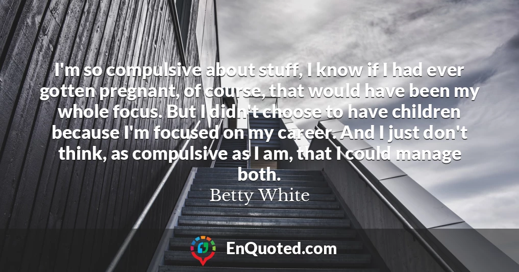 I'm so compulsive about stuff, I know if I had ever gotten pregnant, of course, that would have been my whole focus. But I didn't choose to have children because I'm focused on my career. And I just don't think, as compulsive as I am, that I could manage both.