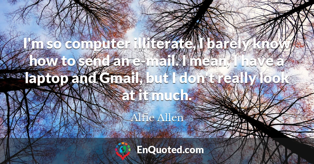 I'm so computer illiterate, I barely know how to send an e-mail. I mean, I have a laptop and Gmail, but I don't really look at it much.