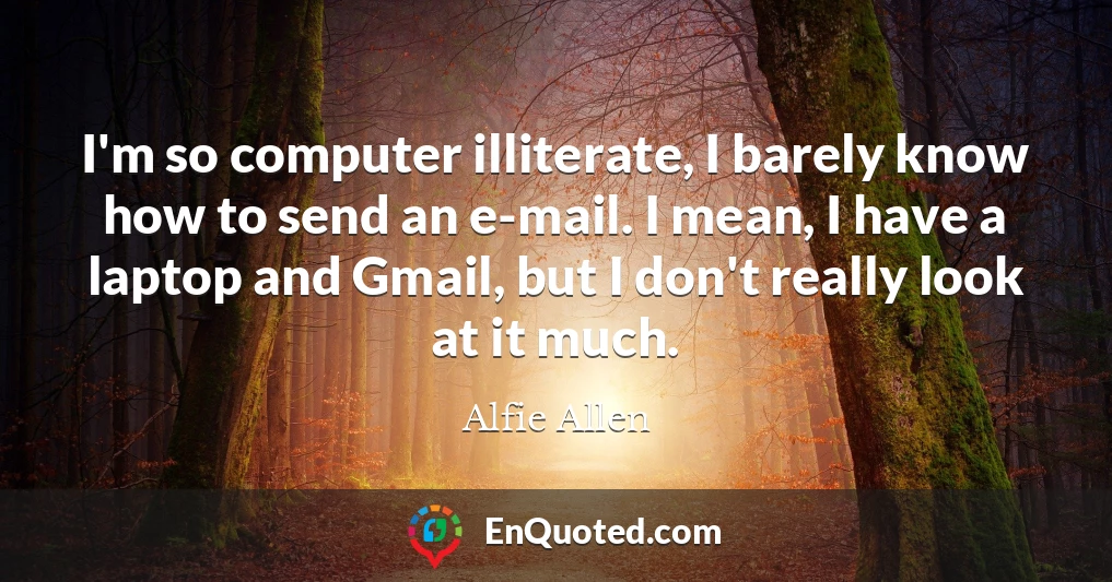 I'm so computer illiterate, I barely know how to send an e-mail. I mean, I have a laptop and Gmail, but I don't really look at it much.