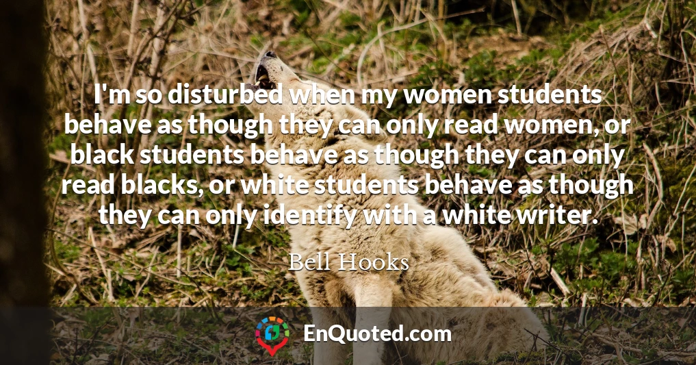 I'm so disturbed when my women students behave as though they can only read women, or black students behave as though they can only read blacks, or white students behave as though they can only identify with a white writer.