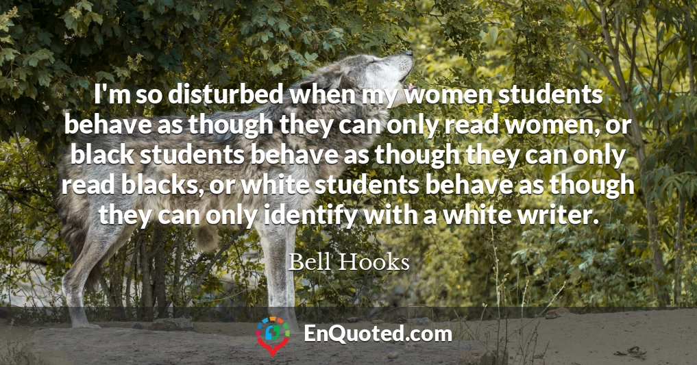 I'm so disturbed when my women students behave as though they can only read women, or black students behave as though they can only read blacks, or white students behave as though they can only identify with a white writer.