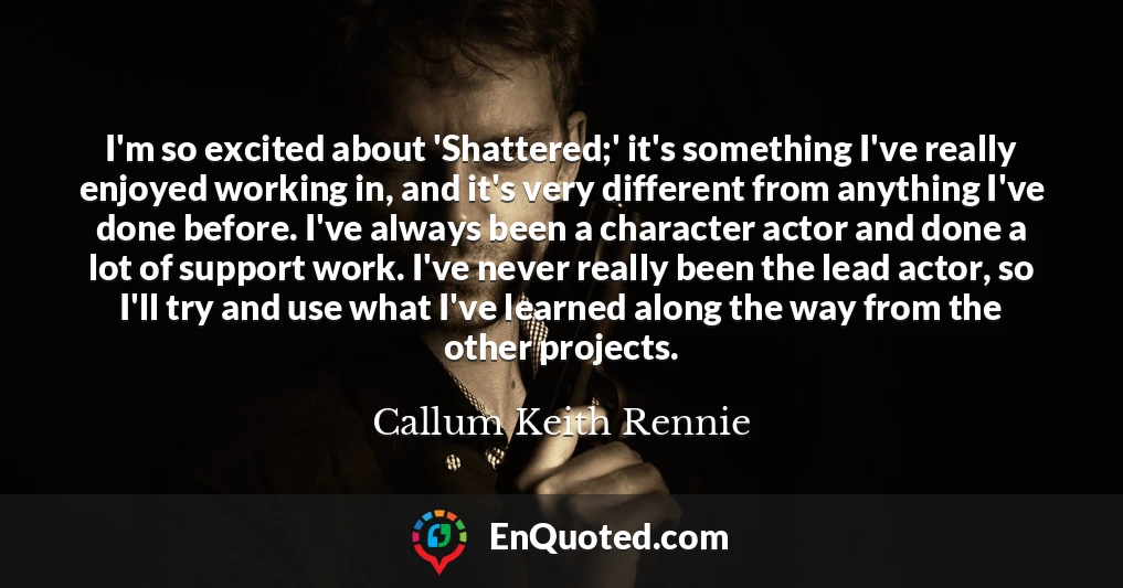 I'm so excited about 'Shattered;' it's something I've really enjoyed working in, and it's very different from anything I've done before. I've always been a character actor and done a lot of support work. I've never really been the lead actor, so I'll try and use what I've learned along the way from the other projects.