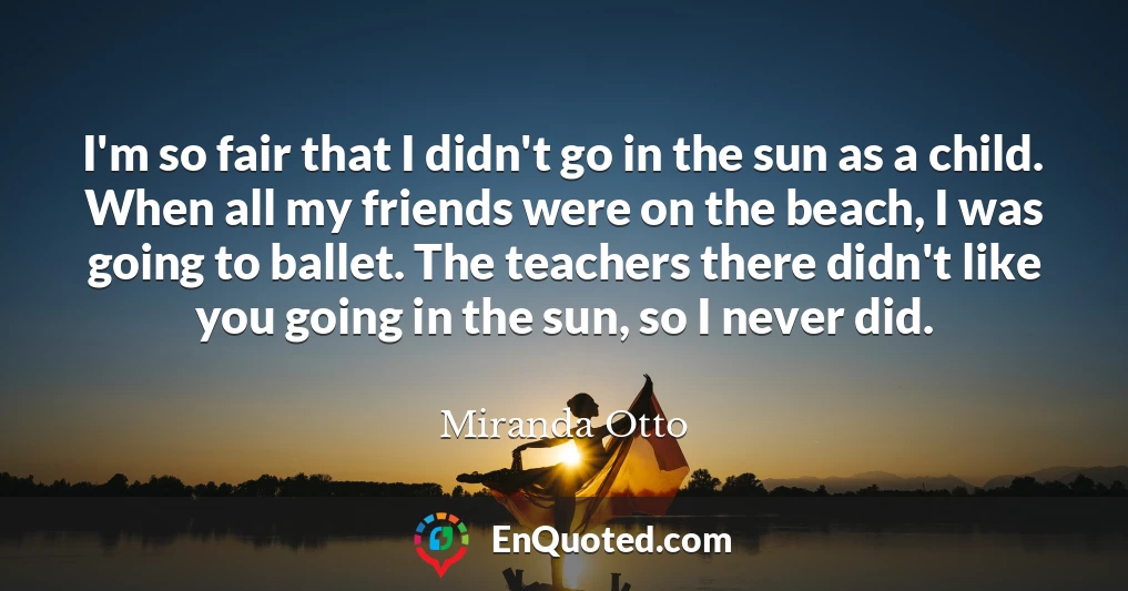I'm so fair that I didn't go in the sun as a child. When all my friends were on the beach, I was going to ballet. The teachers there didn't like you going in the sun, so I never did.