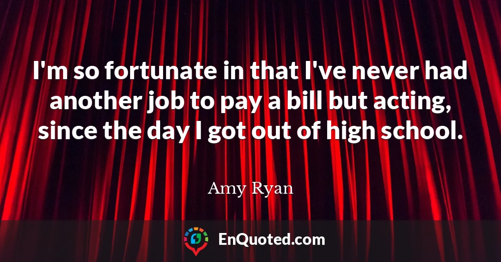 I'm so fortunate in that I've never had another job to pay a bill but acting, since the day I got out of high school.