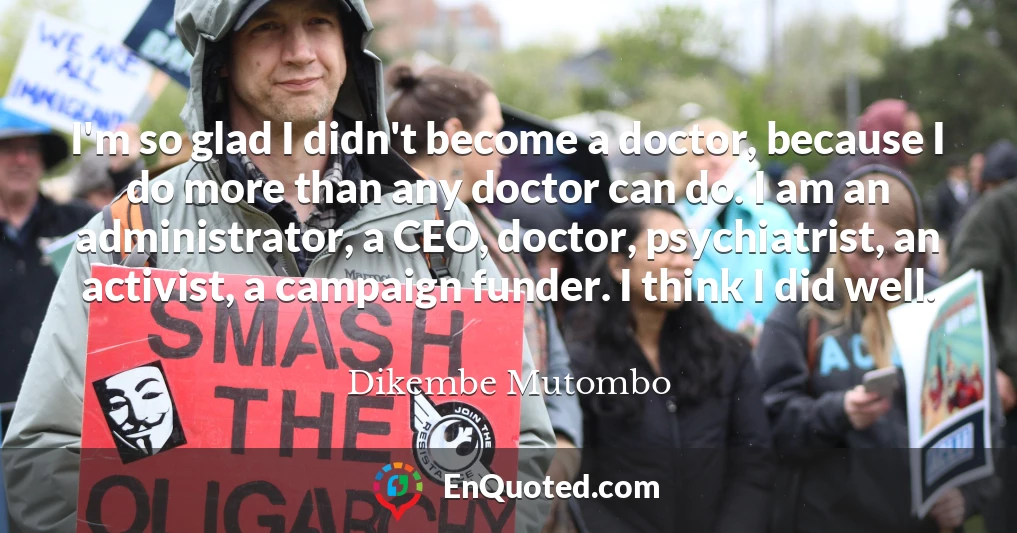 I'm so glad I didn't become a doctor, because I do more than any doctor can do. I am an administrator, a CEO, doctor, psychiatrist, an activist, a campaign funder. I think I did well.