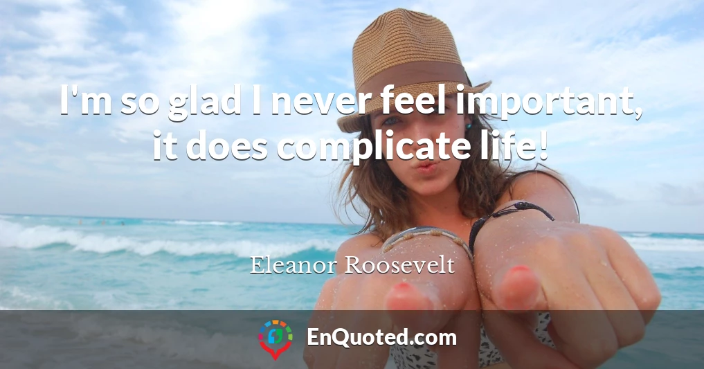 I'm so glad I never feel important, it does complicate life!