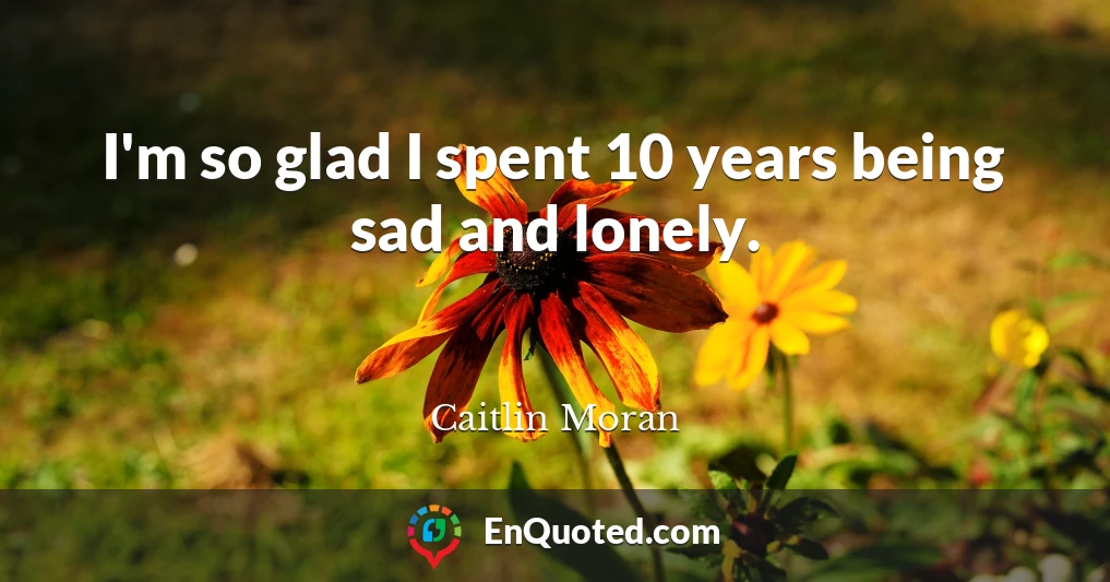 I'm so glad I spent 10 years being sad and lonely.