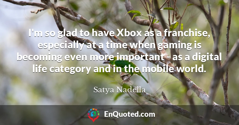 I'm so glad to have Xbox as a franchise, especially at a time when gaming is becoming even more important - as a digital life category and in the mobile world.