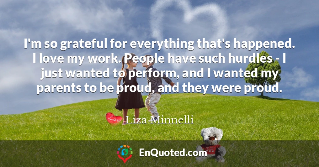 I'm so grateful for everything that's happened. I love my work. People have such hurdles - I just wanted to perform, and I wanted my parents to be proud, and they were proud.