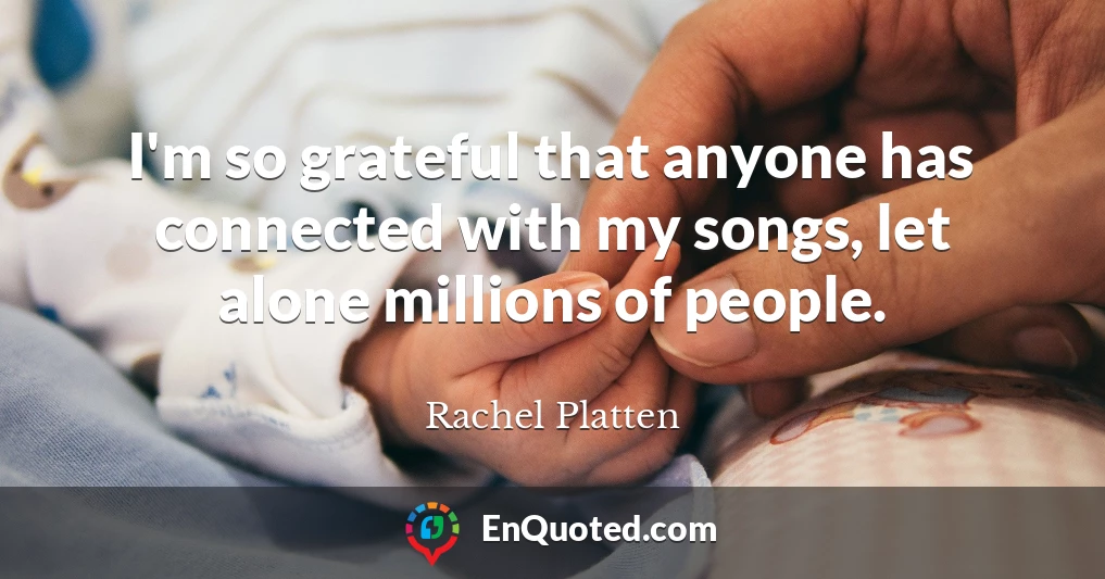 I'm so grateful that anyone has connected with my songs, let alone millions of people.