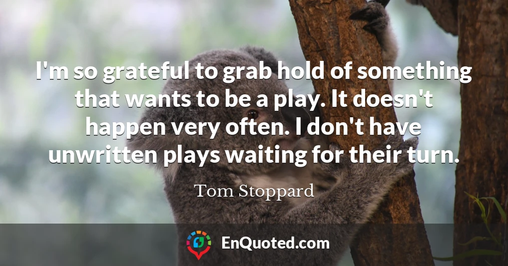 I'm so grateful to grab hold of something that wants to be a play. It doesn't happen very often. I don't have unwritten plays waiting for their turn.