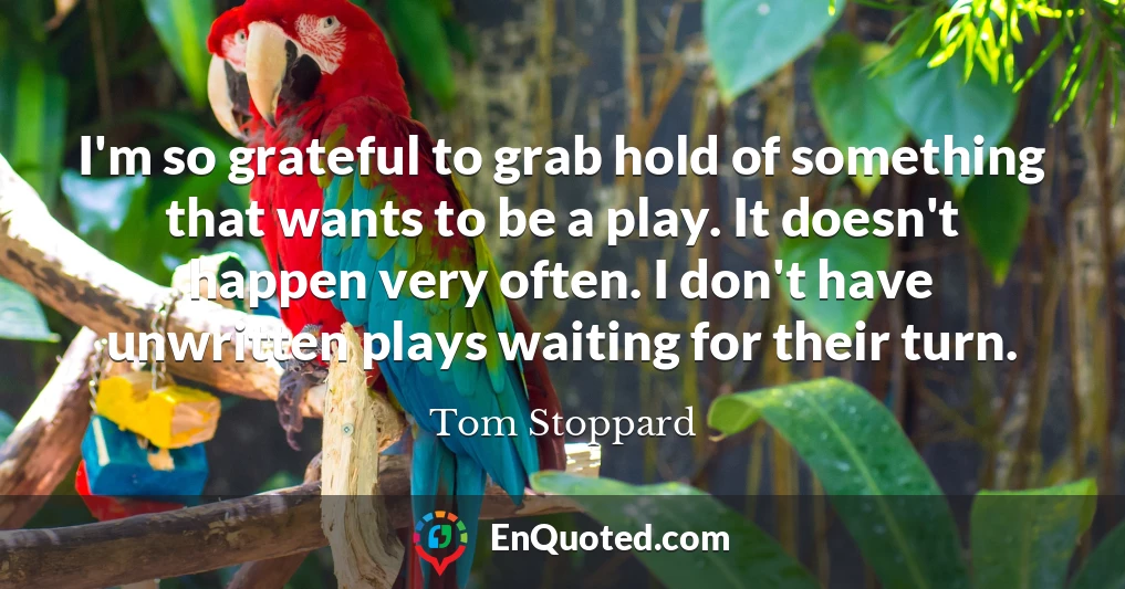 I'm so grateful to grab hold of something that wants to be a play. It doesn't happen very often. I don't have unwritten plays waiting for their turn.