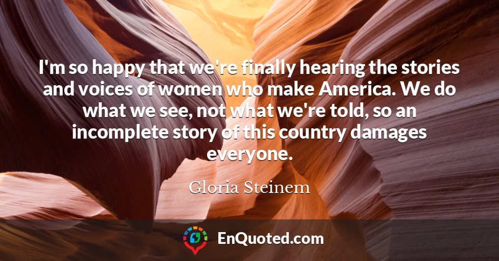 I'm so happy that we're finally hearing the stories and voices of women who make America. We do what we see, not what we're told, so an incomplete story of this country damages everyone.