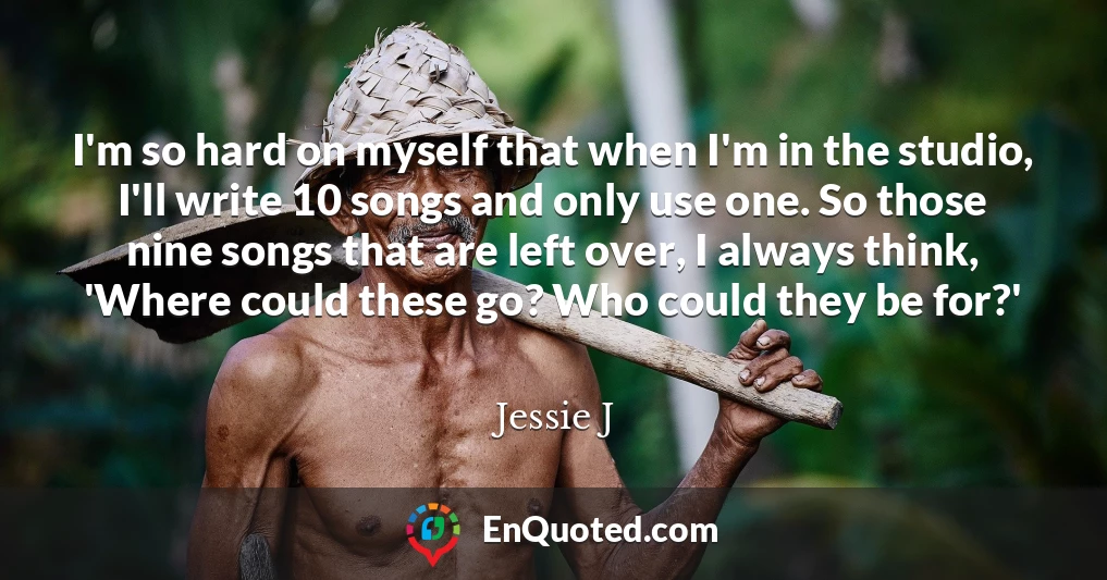 I'm so hard on myself that when I'm in the studio, I'll write 10 songs and only use one. So those nine songs that are left over, I always think, 'Where could these go? Who could they be for?'