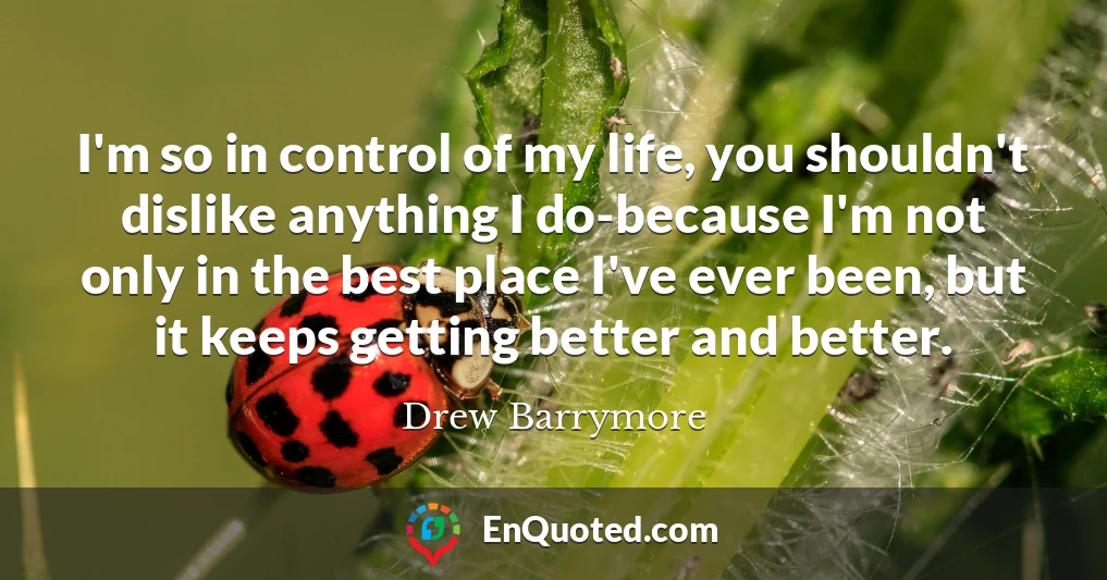 I'm so in control of my life, you shouldn't dislike anything I do-because I'm not only in the best place I've ever been, but it keeps getting better and better.