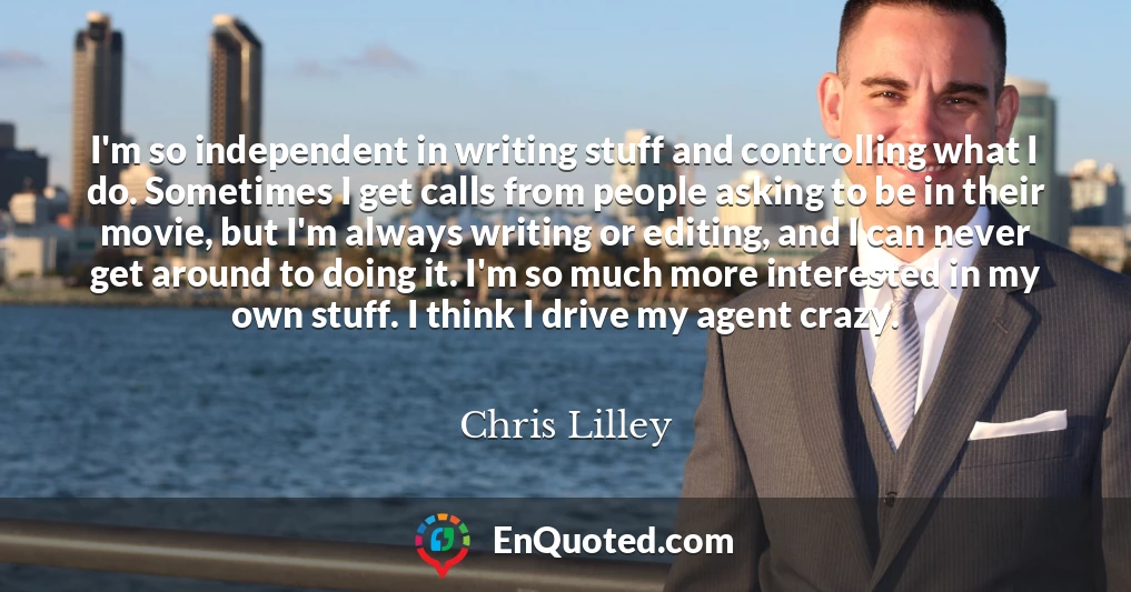 I'm so independent in writing stuff and controlling what I do. Sometimes I get calls from people asking to be in their movie, but I'm always writing or editing, and I can never get around to doing it. I'm so much more interested in my own stuff. I think I drive my agent crazy.