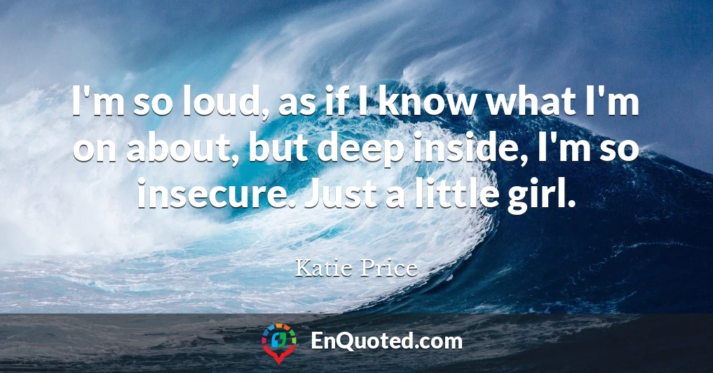 I'm so loud, as if I know what I'm on about, but deep inside, I'm so insecure. Just a little girl.