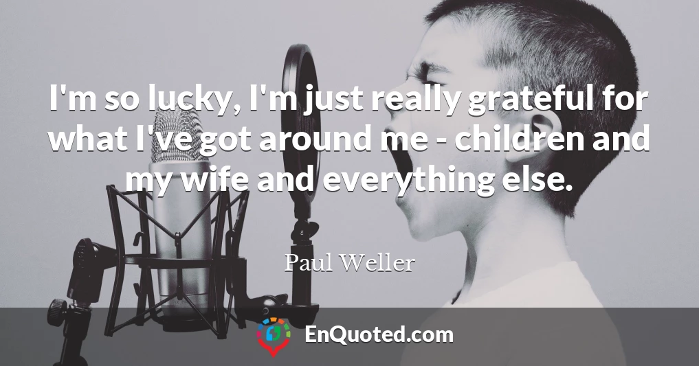 I'm so lucky, I'm just really grateful for what I've got around me - children and my wife and everything else.