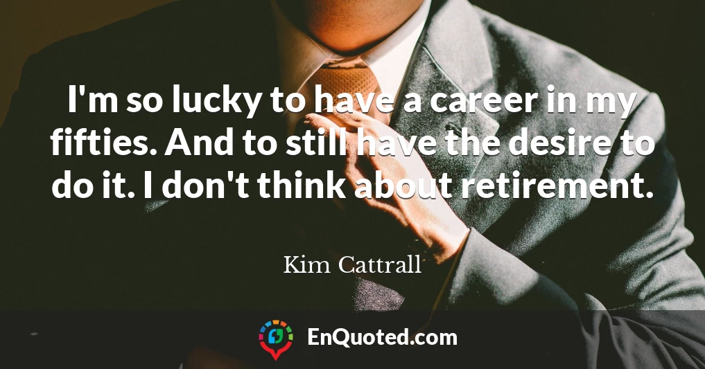 I'm so lucky to have a career in my fifties. And to still have the desire to do it. I don't think about retirement.