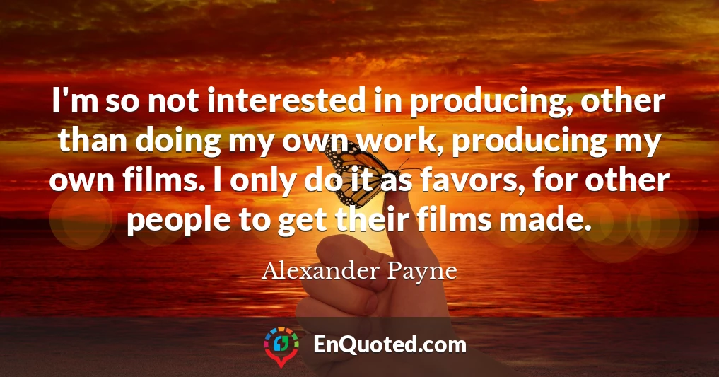 I'm so not interested in producing, other than doing my own work, producing my own films. I only do it as favors, for other people to get their films made.