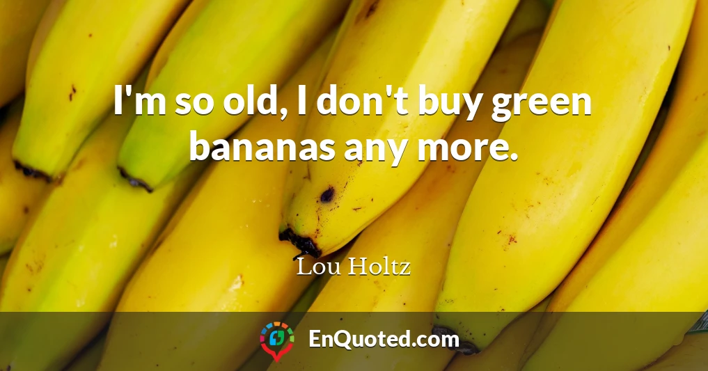 I'm so old, I don't buy green bananas any more.