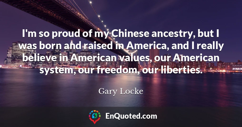 I'm so proud of my Chinese ancestry, but I was born and raised in America, and I really believe in American values, our American system, our freedom, our liberties.