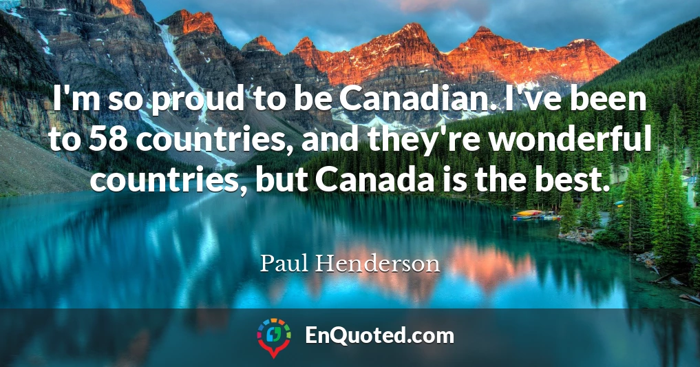 I'm so proud to be Canadian. I've been to 58 countries, and they're wonderful countries, but Canada is the best.
