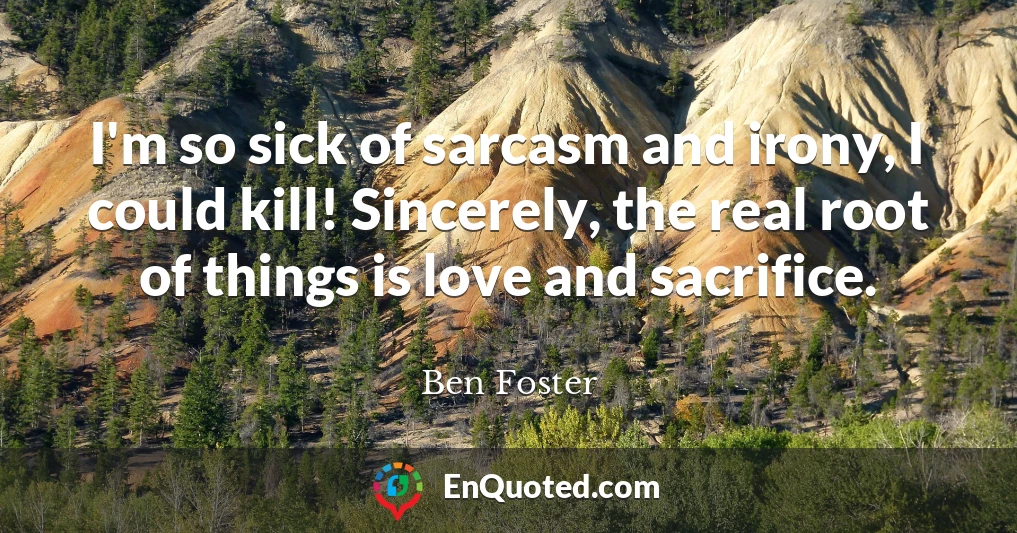 I'm so sick of sarcasm and irony, I could kill! Sincerely, the real root of things is love and sacrifice.