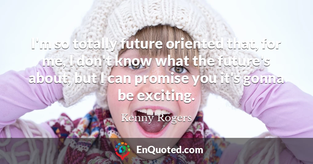 I'm so totally future oriented that, for me, I don't know what the future's about, but I can promise you it's gonna be exciting.