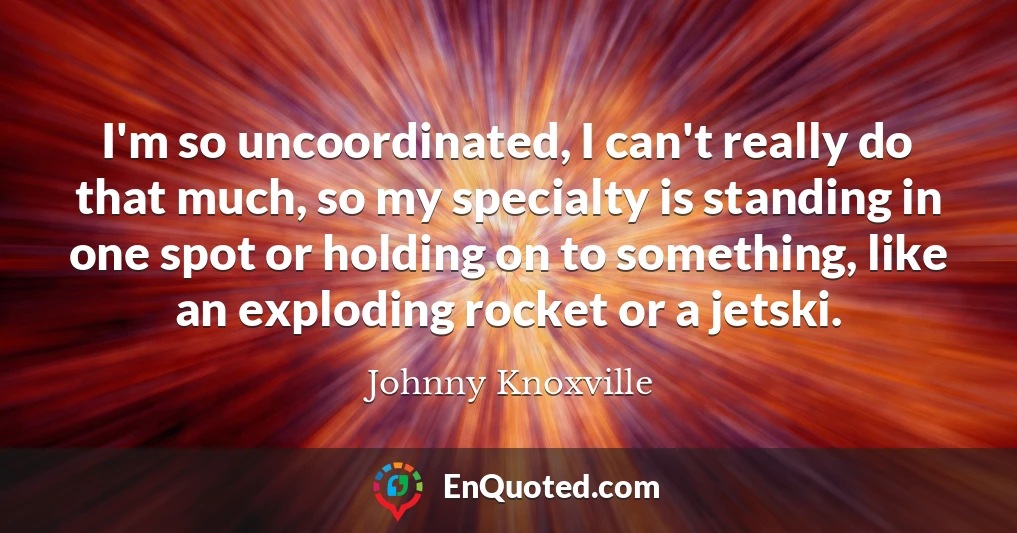 I'm so uncoordinated, I can't really do that much, so my specialty is standing in one spot or holding on to something, like an exploding rocket or a jetski.