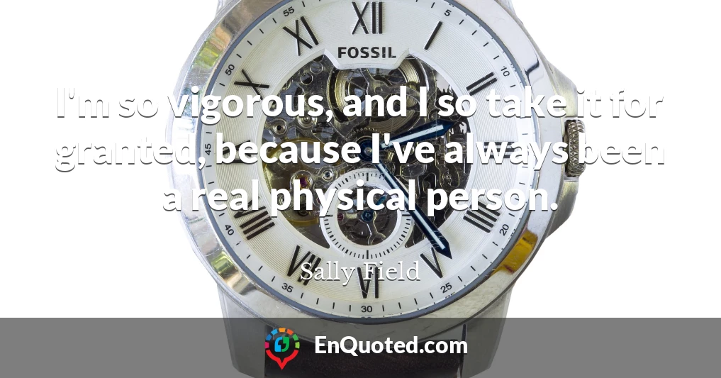 I'm so vigorous, and I so take it for granted, because I've always been a real physical person.