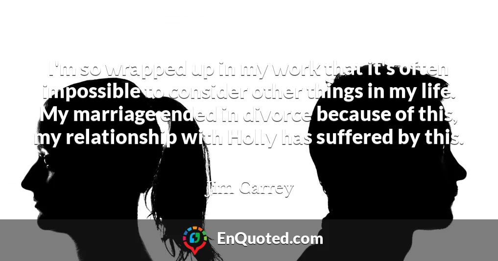 I'm so wrapped up in my work that it's often impossible to consider other things in my life. My marriage ended in divorce because of this, my relationship with Holly has suffered by this.