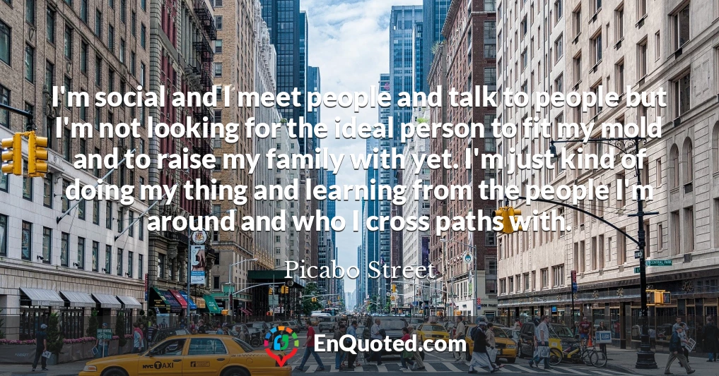 I'm social and I meet people and talk to people but I'm not looking for the ideal person to fit my mold and to raise my family with yet. I'm just kind of doing my thing and learning from the people I'm around and who I cross paths with.