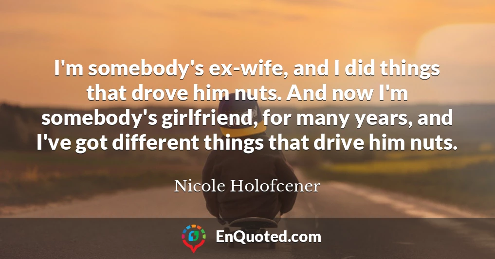 I'm somebody's ex-wife, and I did things that drove him nuts. And now I'm somebody's girlfriend, for many years, and I've got different things that drive him nuts.