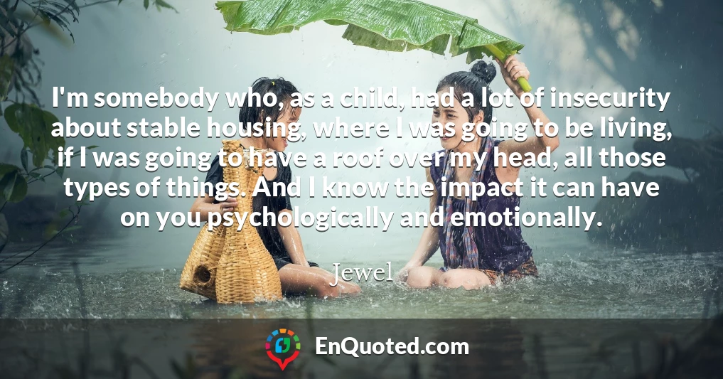 I'm somebody who, as a child, had a lot of insecurity about stable housing, where I was going to be living, if I was going to have a roof over my head, all those types of things. And I know the impact it can have on you psychologically and emotionally.