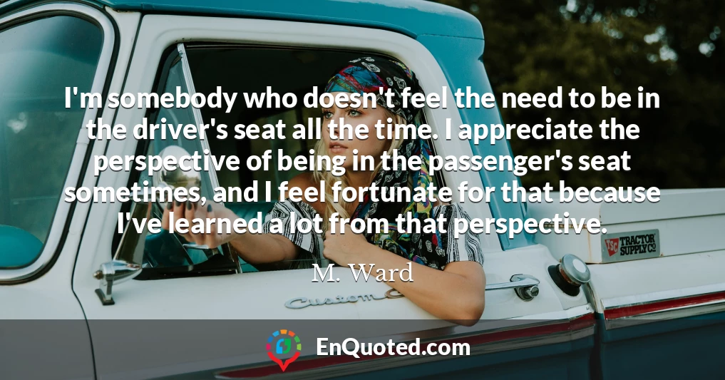 I'm somebody who doesn't feel the need to be in the driver's seat all the time. I appreciate the perspective of being in the passenger's seat sometimes, and I feel fortunate for that because I've learned a lot from that perspective.