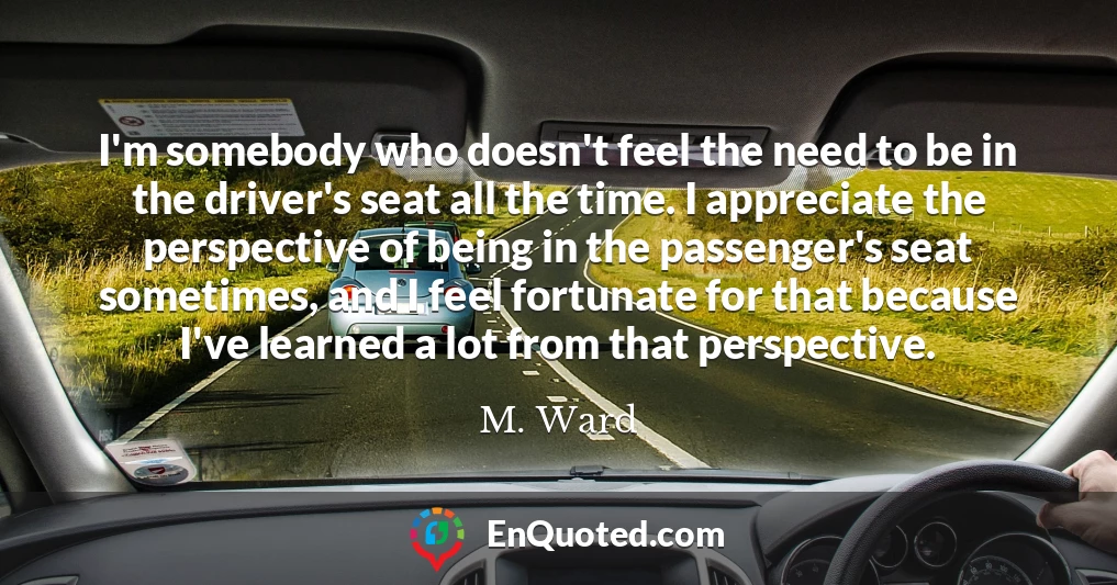 I'm somebody who doesn't feel the need to be in the driver's seat all the time. I appreciate the perspective of being in the passenger's seat sometimes, and I feel fortunate for that because I've learned a lot from that perspective.