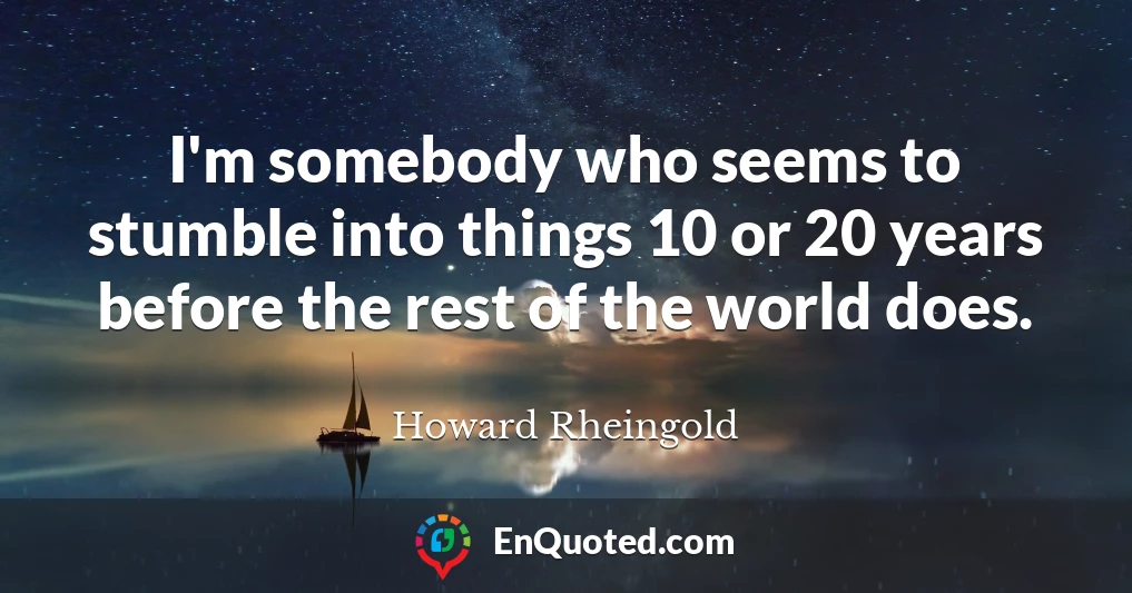 I'm somebody who seems to stumble into things 10 or 20 years before the rest of the world does.