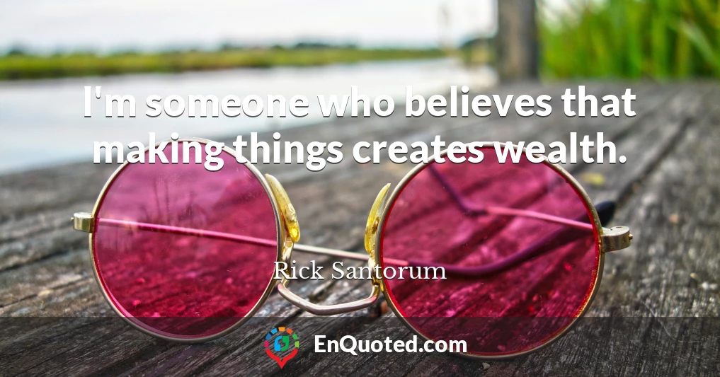 I'm someone who believes that making things creates wealth.