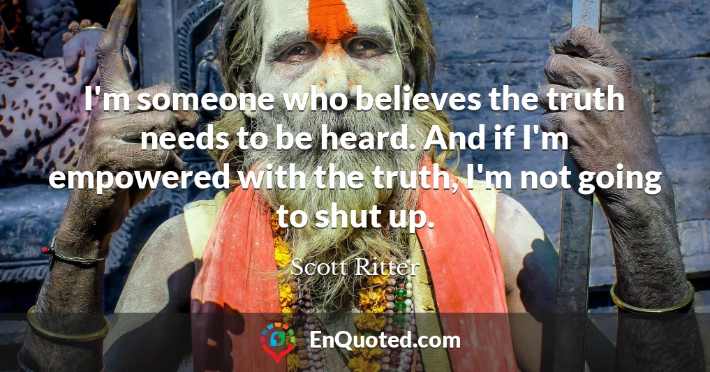 I'm someone who believes the truth needs to be heard. And if I'm empowered with the truth, I'm not going to shut up.