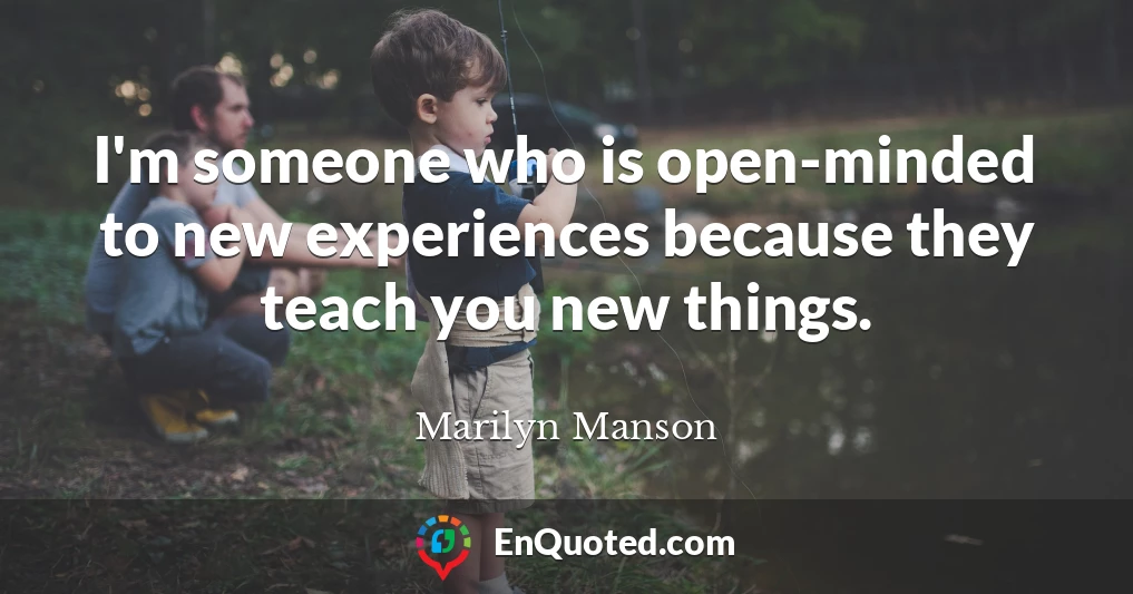 I'm someone who is open-minded to new experiences because they teach you new things.