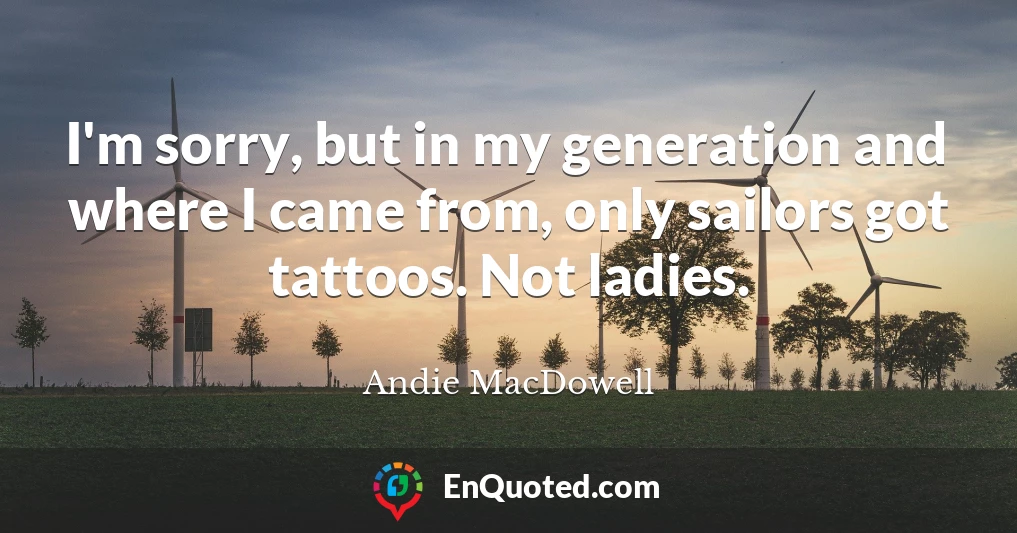I'm sorry, but in my generation and where I came from, only sailors got tattoos. Not ladies.