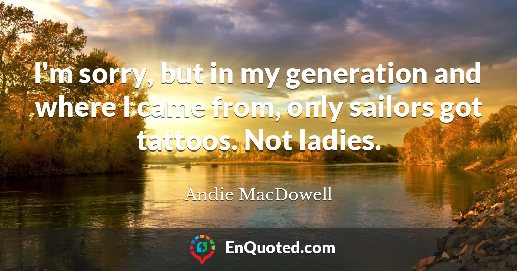 I'm sorry, but in my generation and where I came from, only sailors got tattoos. Not ladies.