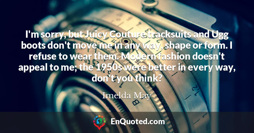 I'm sorry, but Juicy Couture tracksuits and Ugg boots don't move me in any way, shape or form. I refuse to wear them. Modern fashion doesn't appeal to me; the 1950s were better in every way, don't you think?