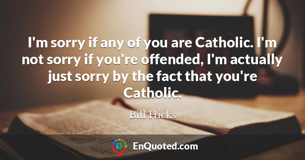 I'm sorry if any of you are Catholic. I'm not sorry if you're offended, I'm actually just sorry by the fact that you're Catholic.
