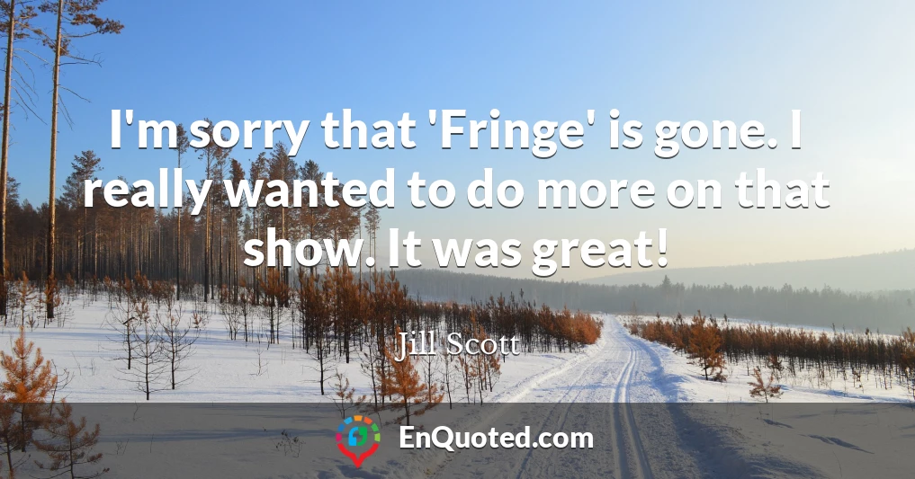 I'm sorry that 'Fringe' is gone. I really wanted to do more on that show. It was great!